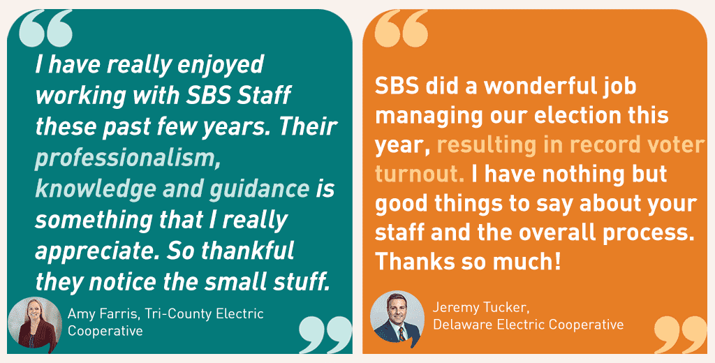 Amy Farris, Tri-County Electric Cooperative, said: "I have really enjoyed working with SBS Staff these past few years. Their professionalism, knowledge and guidance is something that I really appreciate. So thankful they notice the small stuff."

Jeremy Tucker, Delaware Electric Cooperative, said: "SBS did a wonderful job managing our election this year, resulting in record voter turnout. I have nothing but good things to say about your staff and the overall process. Thanks so much!"